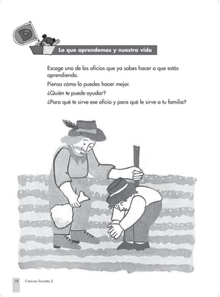 Lo que aprendemos y nuestra vida


                                 Escoge uno de los oficios que ya sabes hacer o que estás
                                 aprendiendo.
                                 Piensa cómo lo puedes hacer mejor.
                                 ¿Quién te puede ayudar?
                                 ¿Para qué te sirve ese oficio y para qué le sirve a tu familia?




       18         Ciencias Sociales 2


Sociales2Cartilla2-U4               18                                  3/7/03, 9:51 AM
 