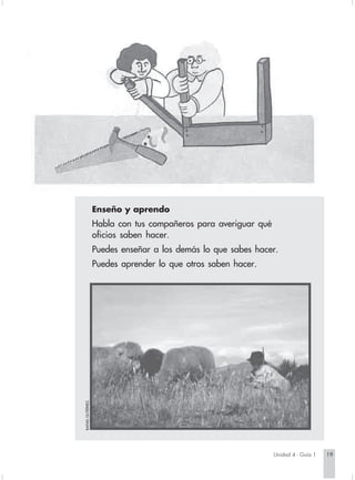 Enseño y aprendo
                                            Habla con tus compañeros para averiguar qué
                                            oficios saben hacer.
                                            Puedes enseñar a los demás lo que sabes hacer.
                                            Puedes aprender lo que otros saben hacer.
                        RAFAEL GUTIÉRREZ.




                                                                                             Unidad 4 - Guía 1   19


Sociales2Cartilla2-U4   19                                                 3/7/03, 9:51 AM
 