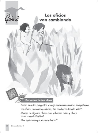 Los oficios
    Guía 2                                          van cambiando




                                         Partamos de tus ideas

                                Piensa en estas preguntas y luego coméntalas con tus compañeros.
                                Los oficios que conoces ahora, ¿se han hecho toda la vida?
                                ¿Sabes de algunos oficios que se hacían antes y ahora
                                no se hacen? ¿Cuáles?
                                ¿Por qué crees que ya no se hacen?

       20         Ciencias Sociales 2


Sociales2Cartilla2-U4               20                               3/7/03, 9:51 AM
 