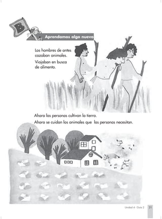 Aprendamos algo nuevo
                               Aprendamos algo nuevo


                        Los hombres de antes
                        cazaban animales.
                        Viajaban en busca
                        de alimento.




                        Ahora las personas cultivan la tierra.
                        Ahora se cuidan los animales que las personas necesitan.




                                                                                   Unidad 4 - Guía 2   21


Sociales2Cartilla2-U4     21                                     3/7/03, 9:52 AM
 
