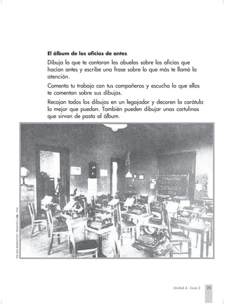 El álbum de los oficios de antes
                                                    Dibuja lo que te contaron los abuelos sobre los oficios que
                                                    hacían antes y escribe una frase sobre lo que más te llamó la
                                                    atención.
                                                    Comenta tu trabajo con tus compañeros y escucha lo que ellos
                                                    te comentan sobre sus dibujos.
                                                    Recojan todos los dibujos en un legajador y decoren la carátula
                                                    lo mejor que puedan. También pueden dibujar unas cartulinas
                                                    que sirvan de pasta al álbum.
         "ESCUELA REMINGTON", FRANCISCO MEJ 1932.
                                         ÍA.




                                                                                                           Unidad 4 - Guía 2   25


Sociales2Cartilla2-U4                                 25                                 3/7/03, 9:52 AM
 