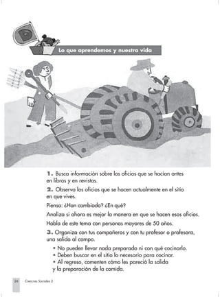 Lo que aprendemos y nuestra vida




                                1. Busca información sobre los oficios que se hacían antes
                                en libros y en revistas.
                                2. Observa los oficios que se hacen actualmente en el sitio
                                en que vives.
                                Piensa: ¿Han cambiado? ¿En qué?
                                Analiza si ahora es mejor la manera en que se hacen esos oficios.
                                Habla de este tema con personas mayores de 50 años.
                                3. Organiza con tus compañeros y con tu profesor o profesora,
                                una salida al campo.
                                    • No pueden llevar nada preparado ni con qué cocinarlo.
                                    • Deben buscar en el sitio lo necesario para cocinar.
                                    • Al regreso, comenten cómo les pareció la salida
                                    y la preparación de la comida.

       26         Ciencias Sociales 2


Sociales2Cartilla2-U4               26                                3/7/03, 9:52 AM
 