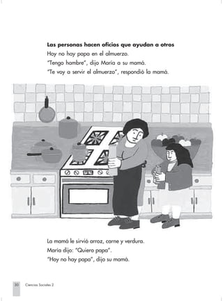 Las personas hacen oficios que ayudan a otros
                                Hoy no hay papa en el almuerzo.
                                “Tengo hambre”, dijo María a su mamá.
                                “Te voy a servir el almuerzo”, respondió la mamá.




                                La mamá le sirvió arroz, carne y verdura.
                                María dijo: “Quiero papa”.
                                “Hoy no hay papa”, dijo su mamá.



       30         Ciencias Sociales 2


Sociales2Cartilla2-U4               30                                3/7/03, 9:52 AM
 