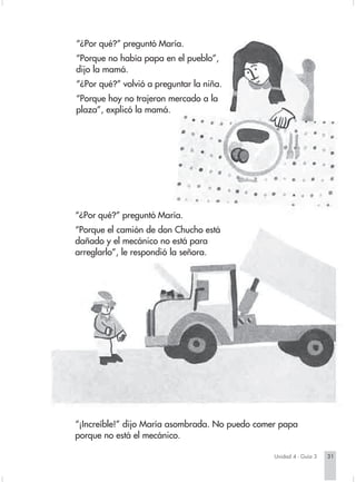 “¿Por qué?” preguntó María.
                        “Porque no había papa en el pueblo”,
                        dijo la mamá.
                        “¿Por qué?” volvió a preguntar la niña.
                        “Porque hoy no trajeron mercado a la
                        plaza”, explicó la mamá.




                        “¿Por qué?” preguntó María.
                        “Porque el camión de don Chucho está
                        dañado y el mecánico no está para
                        arreglarlo”, le respondió la señora.




                        “¡Increíble!” dijo María asombrada. No puedo comer papa
                        porque no está el mecánico.

                                                                                 Unidad 4 - Guía 3   31


Sociales2Cartilla2-U4     31                                   3/7/03, 9:52 AM
 