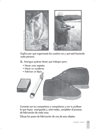 "LA PLANCAHADORA", PABLO PICASSO. 1904.




                                                                       AEL GUTIÉRREZ.
                                                                     RAF
                        Explica por qué organizaste los cuadros así y qué está haciendo
                        cada persona.

                        2. Averigua quiénes tienen que trabajar para:
                          • Hacer unos zapatos.
                          • Hacer un cuaderno.
                          • Fabricar un lápiz.




                        Comenta con tus compañeros y compañeras y con tu profesor
                        lo que hayas averiguado y, entre todos, completen el proceso
                        de fabricación de cada cosa.
                        Dibuja los pasos de fabricación de uno de esos objetos.

                                                                                                          Unidad 4 - Guía 3   33


Sociales2Cartilla2-U4     33                                                            3/7/03, 9:52 AM
 