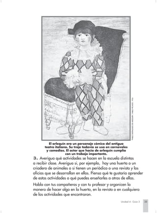 "PABLO DISFRAZADO DE ARLEQUÍN", PABLO PICASSO. 1924.




                                  El arlequín era un personaje cómico del antiguo
                               teatro italiano. Su traje todavía se usa en carnavales
                                y comedias. El actor que hacía de arlequín cumplía
                                             con un trabajo importante.
                        3. Averigua qué actividades se hacen en la escuela distintas
                        a recibir clase. Averigua si, por ejemplo, hay una huerta o un
                        criadero de animales o si tienen un periódico o una revista y los
                        oficios que se desarrollan en ellos. Piensa qué te gustaría aprender
                        de estas actividades o qué puedes enseñarles a otros de ellas.
                        Habla con tus compañeros y con tu profesor y organicen la
                        manera de hacer algo en la huerta, en la revista o en cualquiera
                        de las actividades que encontraron.
                                                                                  Unidad 4 - Guía 3                                               35


Sociales2Cartilla2-U4     35                                    3/7/03, 9:52 AM
 