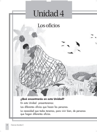 Unidad 4
                                                Los oficios




                                ¿Qué encontrarás en esta Unidad?
                                En esta Unidad presentaremos:
                                Los diferentes oficios que hacen las personas.
                                La necesidad que todos tenemos, para vivir bien, de personas
                                que hagan diferentes oficios.



        4         Ciencias Sociales 2


Sociales2Cartilla2-U4               4                                3/7/03, 9:51 AM
 