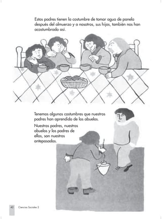 Estos padres tienen la costumbre de tomar agua de panela
                                después del almuerzo y a nosotros, sus hijos, también nos han
                                acostumbrado así.




                                Tenemos algunas costumbres que nuestros
                                padres han aprendido de los abuelos.
                                Nuestros padres, nuestros
                                abuelos y los padres de
                                ellos, son nuestros
                                antepasados.




       42         Ciencias Sociales 2


Sociales2Cartilla2-U5               42                               3/7/03, 9:53 AM
 