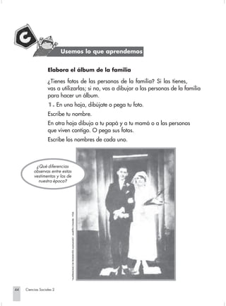 Usemos lo que aprendemos


                                Elabora el álbum de la familia

                                ¿Tienes fotos de las personas de la familia? Si las tienes,
                                vas a utilizarlas; si no, vas a dibujar a las personas de la familia
                                para hacer un álbum.
                                1. En una hoja, dibújate o pega tu foto.
                                Escribe tu nombre.
                                En otra hoja dibuja a tu papá y a tu mamá o a las personas
                                que viven contigo. O pega sus fotos.
                                Escribe los nombres de cada uno.



                         ¿ Qué diferencias
                        observas entre estas
                        vestimentas y las de
                          nuestra época?
                                               "MATRIMONIO DE RESIDENTES ALEMANES", MARTÍN CHAMBI. 1928.




       44         Ciencias Sociales 2


Sociales2Cartilla2-U5               44                                                                     3/7/03, 9:53 AM
 