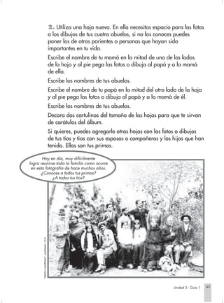 2. Utiliza una hoja nueva. En ella necesitas espacio para las fotos
                                                                   o los dibujos de tus cuatro abuelos, si no los conoces puedes
                                                                   poner los de otros parientes o personas que hayan sido
                                                                   importantes en tu vida.
                                                                   Escribe el nombre de tu mamá en la mitad de uno de los lados
                                                                   de la hoja y al pie pega las fotos o dibuja al papá y a la mamá
                                                                   de ella.
                                                                   Escribe los nombres de tus abuelos.
                                                                   Escribe el nombre de tu papá en la mitad del otro lado de la hoja
                                                                   y al pie pega las fotos o dibuja al papá y a la mamá de él.
                                                                   Escribe los nombres de tus abuelos.
                                                                   Decora dos cartulinas del tamaño de las hojas para que te sirvan
                                                                   de carátulas del álbum.
                                                                   Si quieres, puedes agregarle otras hojas con las fotos o dibujos
                                                                   de tus tíos y tías con sus esposos o compañeros y los hijos que han
                                                                   tenido. Ellos son tus primos.

                               Hoy en día, muy difícilmente
                        logra reunirse toda la familia como ocurre
                         en esta fotografía de hace muchos años.
                               ¿ Conoces a todos tus primos?
                                     ¿ A todos tus tíos?
                               "GRUPO CAMPESINO", ANÓNIMO. 1910.




                                                                                                                           Unidad 5 - Guía 1   45


Sociales2Cartilla2-U5                                                45                                  3/7/03, 9:53 AM
 