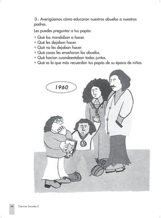 3. Averigüemos cómo educaron nuestros abuelos a nuestros
                                padres.
                                Les puedes preguntar a tus papás:
                                • Qué los mandaban a hacer.
                                • Qué les dejaban hacer.
                                • Qué no les dejaban hacer.
                                • Qué cosas les enseñaron los abuelos.
                                • Qué hacían cuandoestaban todos juntos.
                                • Qué es lo que más recuerdan tus papás de su época de niños.




                                           1960




       46         Ciencias Sociales 2


Sociales2Cartilla2-U5               46                              3/7/03, 9:53 AM
 