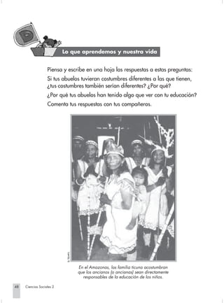 Lo que aprendemos y nuestra vida


                                Piensa y escribe en una hoja las respuestas a estas preguntas:
                                Si tus abuelos tuvieran costumbres diferentes a las que tienen,
                                ¿tus costumbres también serían diferentes? ¿Por qué?
                                ¿Por qué tus abuelos han tenido algo que ver con tu educación?
                                Comenta tus respuestas con tus compañeros.
                                          EL TIEMPO.




                                                       En el Amazonas, las familia ticuna acostumbran
                                                       que los ancianos (o ancianas) sean directamente
                                                         responsables de la educación de los niños.

       48         Ciencias Sociales 2


Sociales2Cartilla2-U5               48                                                3/7/03, 9:54 AM
 