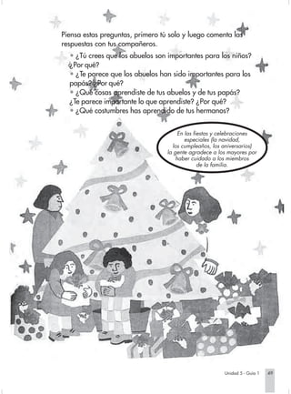 Piensa estas preguntas, primero tú solo y luego comenta las
                        respuestas con tus compañeros.
                          • ¿Tú crees que los abuelos son importantes para los niños?
                          ¿Por qué?
                          • ¿Te parece que los abuelos han sido importantes para los
                          papás? ¿Por qué?
                          • ¿Qué cosas aprendiste de tus abuelos y de tus papás?
                          ¿Te parece importante lo que aprendiste? ¿Por qué?
                          • ¿Qué costumbres has aprendido de tus hermanos?


                                                               En las fiestas y celebraciones
                                                                  especiales (la navidad,
                                                            los cumpleaños, los aniversarios)
                                                          la gente agradece a los mayores por
                                                              haber cuidado a los miembros
                                                                        de la familia.




                                                                                Unidad 5 - Guía 1   49


Sociales2Cartilla2-U5     49                                  3/7/03, 9:54 AM
 