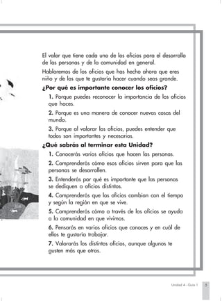 El valor que tiene cada uno de los oficios para el desarrollo
                        de las personas y de la comunidad en general.
                        Hablaremos de los oficios que has hecho ahora que eres
                        niño y de los que te gustaría hacer cuando seas grande.
                        ¿Por qué es importante conocer los oficios?
                          1. Porque puedes reconocer la importancia de los oficios
                          que haces.
                          2. Porque es una manera de conocer nuevas cosas del
                          mundo.
                          3. Porque al valorar los oficios, puedes entender que
                          todos son importantes y necesarios.
                        ¿Qué sabrás al terminar esta Unidad?
                          1. Conocerás varios oficios que hacen las personas.
                          2. Comprenderás cómo esos oficios sirven para que las
                          personas se desarrollen.
                          3. Entenderás por qué es importante que las personas
                          se dediquen a oficios distintos.
                          4. Comprenderás que los oficios cambian con el tiempo
                          y según la región en que se vive.
                          5. Comprenderás cómo a través de los oficios se ayuda
                          a la comunidad en que vivimos.
                          6. Pensarás en varios oficios que conoces y en cuál de
                          ellos te gustaría trabajar.
                          7. Valorarás los distintos oficios, aunque algunos te
                          gusten más que otros.




                                                                                  Unidad 4 - Guía 1   5


Sociales2Cartilla2-U4       5                                   3/7/03, 9:51 AM
 