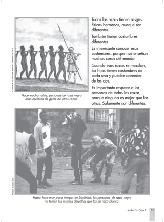 Todas las razas tienen rasgos
                                                                                                            físicos hermosos, aunque son
                                                                                                            diferentes.
                                                                                                            También tienen costumbres
                                                                                                            diferentes.
                                                                                                            Es interesante conocer esas
         "CADENA DE ESCLAVOS EN SENEGAL". GRABADO DE 1814.




                                                                                                            costumbres, porque nos enseñan
                                                                                                            muchas cosas del mundo.
                                                                                                            Cuando esas razas se mezclan,
                                                                                                            los hijos tienen costumbres de
                                                                                                            cada una y pueden aprender
                                                                                                            de las dos.
                                                                                                            Es importante respetar a las
                                                                                                            personas de todas las razas,
                                                             Hace muchos años, personas de raza negra
                                                               eran esclavas de gente de otras razas.       porque ninguna es mejor que las
                                                                                                            otras. Solamente son diferentes.
                PHOTOS IMAGES LTDA.




                                                                    Hasta hace muy poco tiempo, en Suráfrica, las personas de raza negra
                                                                            no tenían los mismos derechos que las de raza blanca.

                                                                                                                                     Unidad 5 - Guía 2   55


Sociales2Cartilla2-U5                                                   55                                         3/7/03, 9:54 AM
 