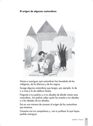 El origen de algunas costumbres




                        Vamos a averiguar qué costumbres has heredado de los
                        indígenas, de los blancos y de los negros.
                        Escoge algunas costumbres que tengas, por ejemplo, la de
                        ir a misa y la de celebrar fiestas.
                        Pregunta a tus padres y a tus abuelos de dónde vienen esas
                        costumbres. Así podrás saber quién las enseñó a tus abuelos
                        y a los abuelos de tus abuelos.
                        Esa es una manera de conocer el origen de las costumbres
                        que tenemos.
                        Comenta con tus compañeros y con tu profesor lo que hayas
                        podido averiguar.

                                                                               Unidad 5 - Guía 2   59


Sociales2Cartilla2-U5     59                                 3/7/03, 9:54 AM
 