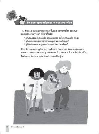 Lo que aprendemos y nuestra vida


                                1. Piensa estas preguntas y luego coméntalas con tus
                                compañeros y con tu profesor:
                                        • ¿Conozco niños de otras razas diferentes a la mía?
                                        • ¿Qué costumbres tienen que yo no tenga?
                                        • ¿Qué más me gustaría conocer de ellos?

                                Con lo que averigüemos, podemos hacer un listado de cosas
                                nuevas que conocimos y comentar lo que nos llame la atención.
                                Podemos ilustrar este listado con dibujos.




       60         Ciencias Sociales 2


Sociales2Cartilla2-U5               60                                     3/7/03, 9:54 AM
 