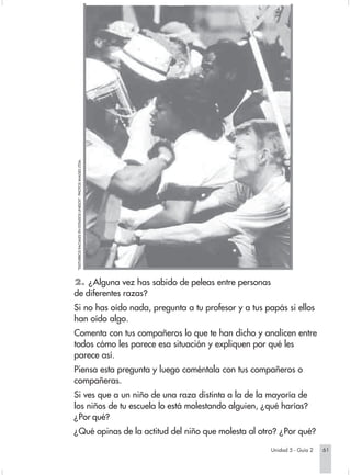 "DISTURBIOS RACIALES EN ESTADOS UNIDOS". PHOTOS IMAGES LTDA.




                        2. ¿Alguna vez has sabido de peleas entre personas
                        de diferentes razas?
                        Si no has oído nada, pregunta a tu profesor y a tus papás si ellos
                        han oído algo.
                        Comenta con tus compañeros lo que te han dicho y analicen entre
                        todos cómo les parece esa situación y expliquen por qué les
                        parece así.
                        Piensa esta pregunta y luego coméntala con tus compañeros o
                        compañeras.
                        Si ves que a un niño de una raza distinta a la de la mayoría de
                        los niños de tu escuela lo está molestando alguien, ¿qué harías?
                        ¿Por qué?
                        ¿Qué opinas de la actitud del niño que molesta al otro? ¿Por qué?

                                                                                                               Unidad 5 - Guía 2   61


Sociales2Cartilla2-U5                                                                   61   3/7/03, 9:55 AM
 