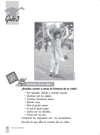 Guía 3




                                                                                        GERMÁN MURILLO.




                                         Partamos de tus ideas
                                 ¿Puedes contar a otros la historia de tu vida?
                                   • Por ejemplo, dónde y cuándo naciste.
                                   • Quiénes son tus papás.
                                   • Cuántos hermanos tienes.
                                   • Dónde vives.
                                   • Qué te gusta comer.
                                   • A qué te gusta jugar.
                                   • Cómo son tus abuelos.
                                   • Cómo son tus tíos.
                                 Comparte tus respuestas con tus compañeros.
                                 Escucha lo que ellos te cuentan de sus vidas.

       62         Ciencias Sociales 2


Sociales2Cartilla2-U5               62                                3/7/03, 9:55 AM
 