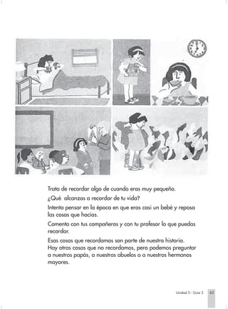 Trata de recordar algo de cuando eras muy pequeño.
                        ¿Qué alcanzas a recordar de tu vida?
                        Intenta pensar en la época en que eras casi un bebé y repasa
                        las cosas que hacías.
                        Comenta con tus compañeros y con tu profesor lo que puedas
                        recordar.
                        Esas cosas que recordamos son parte de nuestra historia.
                        Hay otras cosas que no recordamos, pero podemos preguntar
                        a nuestros papás, a nuestros abuelos o a nuestros hermanos
                        mayores.




                                                                                 Unidad 5 - Guía 3   63


Sociales2Cartilla2-U5     63                                   3/7/03, 9:55 AM
 