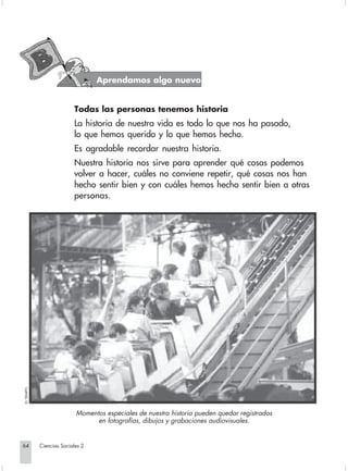 Aprendamos algo nuevo


                                    Todas las personas tenemos historia
                                    La historia de nuestra vida es todo lo que nos ha pasado,
                                    lo que hemos querido y lo que hemos hecho.
                                    Es agradable recordar nuestra historia.
                                    Nuestra historia nos sirve para aprender qué cosas podemos
                                    volver a hacer, cuáles no conviene repetir, qué cosas nos han
                                    hecho sentir bien y con cuáles hemos hecho sentir bien a otras
                                    personas.
         EL TIEMPO.




                                     Momentos especiales de nuestra historia pueden quedar registrados
                                           en fotografías, dibujos y grabaciones audiovisuales.


       64             Ciencias Sociales 2


Sociales2Cartilla2-U5                   64                                        3/7/03, 9:55 AM
 