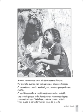 RAFAEL GUTIÉRREZ.




                        A veces recordamos cosas tristes en nuestra historia.
                        Por ejemplo, cuando nos castigaron por algo que hicimos.
                        O recordamos cuando murió alguna persona que queríamos
                        mucho.
                        O también cuando se murió nuestro animalito preferido.
                        Esto sucede porque todos hemos vivido momentos alegres
                        y momentos tristes. Todo hace parte de nuestra historia
                        y nos ayuda a aprender nuevas cosas de la vida.
                                                                                 Unidad 5 - Guía 3                65


Sociales2Cartilla2-U5     65                                   3/7/03, 9:55 AM
 