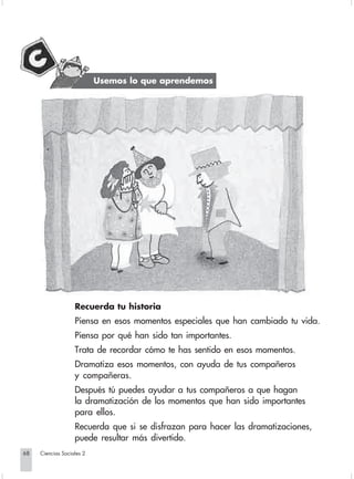 Usemos lo que aprendemos




                                Recuerda tu historia
                                Piensa en esos momentos especiales que han cambiado tu vida.
                                Piensa por qué han sido tan importantes.
                                Trata de recordar cómo te has sentido en esos momentos.
                                Dramatiza esos momentos, con ayuda de tus compañeros
                                y compañeras.
                                Después tú puedes ayudar a tus compañeros a que hagan
                                la dramatización de los momentos que han sido importantes
                                para ellos.
                                Recuerda que si se disfrazan para hacer las dramatizaciones,
                                puede resultar más divertido.
       68         Ciencias Sociales 2


Sociales2Cartilla2-U5               68                              3/7/03, 9:55 AM
 