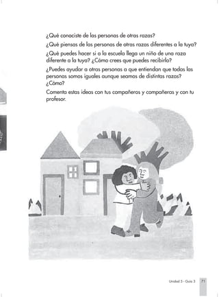¿Qué conociste de las personas de otras razas?
                        ¿Qué piensas de las personas de otras razas diferentes a la tuya?
                        ¿Qué puedes hacer si a la escuela llega un niño de una raza
                        diferente a la tuya? ¿Cómo crees que puedes recibirlo?
                        ¿Puedes ayudar a otras personas a que entiendan que todas las
                        personas somos iguales aunque seamos de distintas razas?
                        ¿Cómo?
                        Comenta estas ideas con tus compañeros y compañeras y con tu
                        profesor.




                                                                                Unidad 5 - Guía 3   71


Sociales2Cartilla2-U5     71                                  3/7/03, 9:55 AM
 