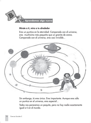 Aprendamos algo nuevo


                                Mírate a ti, mira a tu alrededor
                                Eres un puntico en la eternidad. Comparado con el universo,
                                eres muchísimo más pequeño que un granito de arena.
                                Comparado con el universo, eres casi invisible...




                                Sin embargo, tú eres único. Eres importante. Aunque eres sólo
                                un puntico en el universo, eres especial...
                                Todos nos parecemos un poquito, pero no hay nadie exactamente
                                igual a ti en el mundo.


       76         Ciencias Sociales 2


Sociales2Cartilla2-U6               76                               3/7/03, 9:57 AM
 