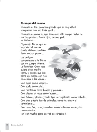 El cuerpo del mundo
                                El mundo es tan, pero tan grande, que es muy difícil
                                imaginarse que sea todo igual...
                                El mundo es como tú, que tienes uno sólo cuerpo hecho de
                                muchas partes... Tienes ojos, manos, piel,
                                sentimientos...
                                El planeta Tierra, que es
                                la parte del mundo
                                donde vivimos, también
                                tiene muchas partes...
                                Los antiguos
                                comparaban a la Tierra
                                con un cuerpo viviente.
                                La llamaban Gaia, que
                                quiere decir madre
                                tierra, y decían que era
                                como un cuerpo con ríos
                                parecidos a las venas...
                                Con agua como sangre...
                                Con suelo como piel...
                                Con montañas como brazos y piernas...
                                Con piedras y rocas como huesos...
                                Con árboles, plantas y todo tipo de vegetación como cabello...
                                Con aves y todo tipo de animales, como los ojos y el
                                sentimiento...
                                Con cielo, Sol, Luna y estrellas, como la buena suerte y los
                                pensamientos...
                                ¡¡¡Y con mucha gente en vez de corazón!!!



       78         Ciencias Sociales 2


Sociales2Cartilla2-U6               78                              3/7/03, 9:57 AM
 