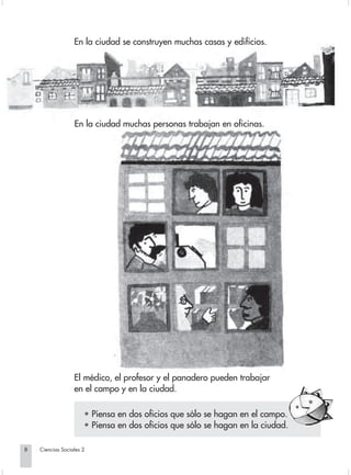 En la ciudad se construyen muchas casas y edificios.




                                En la ciudad muchas personas trabajan en oficinas.




                                El médico, el profesor y el panadero pueden trabajar
                                en el campo y en la ciudad.

                                    • Piensa en dos oficios que sólo se hagan en el campo.
                                    • Piensa en dos oficios que sólo se hagan en la ciudad.

        8         Ciencias Sociales 2


Sociales2Cartilla2-U4               8                                  3/7/03, 9:51 AM
 