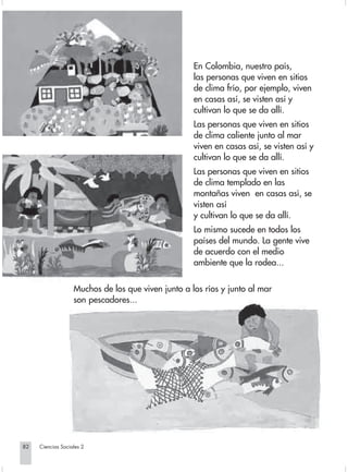 En Colombia, nuestro país,
                                                                 las personas que viven en sitios
                                                                 de clima frío, por ejemplo, viven
                                                                 en casas así, se visten así y
                                                                 cultivan lo que se da allí.
                                                                 Las personas que viven en sitios
                                                                 de clima caliente junto al mar
                                                                 viven en casas así, se visten así y
                                                                 cultivan lo que se da allí.
                                                                 Las personas que viven en sitios
                                                                 de clima templado en las
                                                                 montañas viven en casas así, se
                                                                 visten así
                                                                 y cultivan lo que se da allí.
                                                                 Lo mismo sucede en todos los
                                                                 países del mundo. La gente vive
                                                                 de acuerdo con el medio
                                                                 ambiente que la rodea...


                                Muchos de los que viven junto a los ríos y junto al mar
                                son pescadores...




       82         Ciencias Sociales 2


Sociales2Cartilla2-U6               82                                 3/7/03, 9:57 AM
 