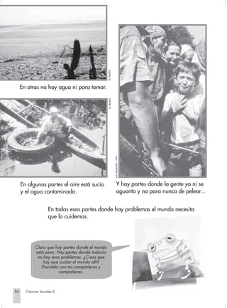 EL TIEMPO.
            En otras no hay agua ni para tomar.


                                                              EL TIEMPO.

                                                                           LUC DELAHAYE. 1995.




             En algunas partes el aire está sucio                               Y hay partes donde la gente ya ni se
             y el agua contaminada.                                             aguanta y no para nunca de pelear...


                                En todas esas partes donde hay problemas el mundo necesita
                                que lo cuidemos.




                        Claro que hay partes donde el mundo
                        está sano. Hay partes donde todavía
                         no hay esos problemas. ¿Crees que
                            hay que cuidar el mundo allí?
                           Discútelo con tus compañeros y
                                    compañeras.



       84         Ciencias Sociales 2


Sociales2Cartilla2-U6               84                                                           3/7/03, 9:57 AM
 