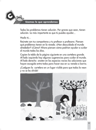 Usemos lo que aprendemos


                        Todos los problemas tienen solución. Por graves que sean, tienen
                        solución. Lo más importante es que tú puedes ayudar...

                        Hazlo tú...
                        Reúnete con tus compañeros y tu profesor o profesora. Piensen
                        qué problemas tienen en la vereda. ¿Han descuidado el mundo
                        alrededor? ¿Cómo? Ahora piensen cómo podrían ayudar a cuidar
                        el mundo todos los días.
                        Copien la tabla de la página siguiente en una cartelera grande.
                        Al lado izquierdo hay algunas sugerencias para cuidar el mundo.
                        Al lado derecho anoten en los espacios vacíos las soluciones que
                        hayan escogido entre todos para hacer eso en su vereda o barrio.
                        ¡Cuelguen la cartelera en un lugar visible para que todos la vean
                        y no se les olvide!




                                                                                            85


Sociales2Cartilla2-U6     85                                  3/7/03, 9:57 AM
 