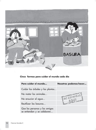 Cinco formas para cuidar el mundo cada día


                                  Para cuidar el mundo...               Nosotros podemos hacer...

                                  Cuidar los árboles y las plantas...

                                  No matar los animales...

                                  No ensuciar el agua...

                                  Reutilizar las basuras...

                                  Que las personas y los amigos
                                  se entiendan y se colaboren...



       86         Ciencias Sociales 2


Sociales2Cartilla2-U6               86                                   3/7/03, 9:57 AM
 