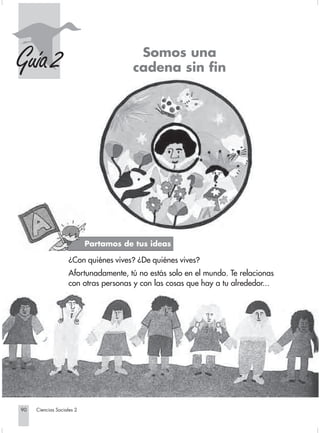 Somos una
    Guía 2                                          cadena sin fin




                                         Partamos de tus ideas

                                ¿Con quiénes vives? ¿De quiénes vives?
                                Afortunadamente, tú no estás solo en el mundo. Te relacionas
                                con otras personas y con las cosas que hay a tu alrededor...




       90         Ciencias Sociales 2


Sociales2Cartilla2-U6               90                               3/7/03, 9:57 AM
 