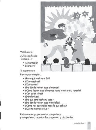 Vocabulario
                        ¿Qué significado
                         le das a…?
                          • Alimentación
                          • Sobrevivir

                        Tu experiencia
                        Piensa por ejemplo...
                          • ¿Para qué te sirve el Sol?
                          • ¿Qué respiras?
                          • ¿Qué comes?
                          • ¿De dónde vienen esos alimentos?
                          • ¿Cómo llegan esos alimentos hasta tu casa o tu vereda?
                          • ¿Con quién vives?
                          • ¿Dónde vives?
                          • ¿De qué está hecha tu casa?
                          • ¿De dónde vienen esos materiales?
                          • ¿Cómo has aprendido todo lo que sabes?
                          • ¿Qué te mantiene vivo?

                        Reúnanse en grupos con los compañeros
                        y compañeras, repartan las preguntas y discútanlas.

                                                                               Unidad 6 - Guía 2   91


Sociales2Cartilla2-U6     91                                 3/7/03, 9:58 AM
 