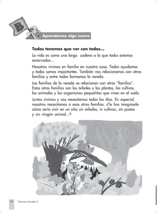 Aprendamos algo nuevo


                               Todos tenemos que ver con todos...
                               La vida es como una larga cadena a la que todos estamos
                               amarrados...
                               Nosotros vivimos en familia en nuestra casa. Todos ayudamos
                               y todos somos importantes. También nos relacionamos con otras
                               familias y entre todos formamos la vereda.
                               Las familias de la vereda se relacionan con otras “familias”.
                               Estas otras familias son los árboles y las plantas, los cultivos,
                               los animales y los organismos pequeñitos que viven en el suelo.
                               Juntos vivimos y nos necesitamos todos los días. En especial,
                               nosotros necesitamos a esas otras familias. ¿Te has imaginado
                               cómo sería vivir en un sitio sin árboles, ni cultivos, sin pastos
                               y sin ningún animal...?




       92         Ciencias Sociales 2


Sociales2Cartilla2-U6               92                                3/7/03, 9:58 AM
 