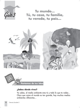 Tu mundo...
    Guía 3                                    Tú, tu casa, tu familia,
                                               tu vereda, tu país...




                                         Partamos de tus ideas


                                ¿Sabes dónde vives?
                                Ya sabes, el medio ambiente eres tú y todo lo que te rodea...
                                Claro que como el mundo es tan grande, hay muchos medios
                                ambientes diferentes...

       98         Ciencias Sociales 2


Sociales2Cartilla2-U6               98                               3/7/03, 9:59 AM
 