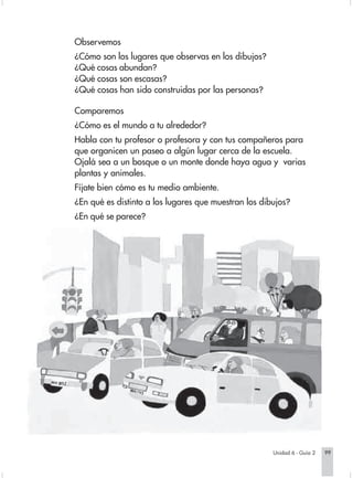 Observemos
                        ¿Cómo son los lugares que observas en los dibujos?
                        ¿Qué cosas abundan?
                        ¿Qué cosas son escasas?
                        ¿Qué cosas han sido construidas por las personas?

                        Comparemos
                        ¿Cómo es el mundo a tu alrededor?
                        Habla con tu profesor o profesora y con tus compañeros para
                        que organicen un paseo a algún lugar cerca de la escuela.
                        Ojalá sea a un bosque o un monte donde haya agua y varias
                        plantas y animales.
                        Fíjate bien cómo es tu medio ambiente.
                        ¿En qué es distinto a los lugares que muestran los dibujos?
                        ¿En qué se parece?




                                                                                 Unidad 6 - Guía 2   99


Sociales2Cartilla2-U6     99                                   3/7/03, 9:59 AM
 