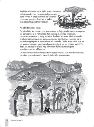 También utilizamos parte de la fauna. Pescamos
                   en los grandes ríos y cazamos algunas aves
                   para comer. A otros animales los cazamos
                   para usar su cuero. Para hacer todas
                   esas cosas las personas trabajan.

                   No sólo tomamos cosas
                   Pero también, en nuestra vida y en nuestro trabajo producimos cosas que se
                   las agregamos a la naturaleza. Por ejemplo, hacemos carreteras,
                   construimos nuestras casas y escuelas. También hacemos fábricas donde
                   producimos muchas cosas que necesitamos. Construimos represas para
                   acumular agua para el consumo de las ciudades. Todas estas cosas que las
                   personas construyen, cambian el paisaje natural por un paisaje social. Es
                   decir, un paisaje en el que hay elementos de la naturaleza pero
                   transformados por el hombre.
                   Las transformaciones del medio traen cosas buenas. Esas transformaciones
                   permiten que en tu vereda vivas tú, tu familia y tus vecinos.




10   Ciencias Sociales 3
 