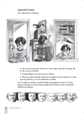 Superando la tristeza
                    Lee y observa las imágenes.




                        • Me puse bravo porque Antonio no quiso seguir jugando conmigo. Me
                        fui de su casa corriendo.
                        • Cuando llegué a mi casa me puse a llorar.
                        • Ahora ya estoy calmado. Quisiera no haber sido tan impulsivo. Le diré
                        que me perdone, y no nos volveremos a pelear.
                    En tu cuaderno, escribe un relato donde el protagonista serás tú. Cuenta
                    alguna situación en la que hayas pasado de la tristeza a otro sentimiento.
                    Ilústralo con dibujos.




100   Ciencias Sociales 3
 