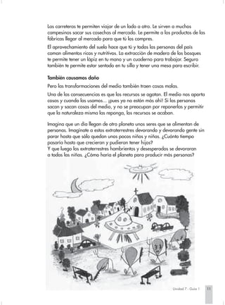 Las carreteras te permiten viajar de un lado a otro. Le sirven a muchos
campesinos sacar sus cosechas al mercado. Le permite a los productos de las
fábricas llegar al mercado para que tú los compres.
El aprovechamiento del suelo hace que tú y todas las personas del país
coman alimentos ricos y nutritivos. La extracción de madera de los bosques
te permite tener un lápiz en tu mano y un cuaderno para trabajar. Seguro
también te permite estar sentado en tu silla y tener una mesa para escribir.

También causamos daño
Pero las transformaciones del medio también traen cosas malas.
Una de las consecuencias es que los recursos se agotan. El medio nos aporta
cosas y cuando las usamos... ¡pues ya no están más ahí! Si las personas
sacan y sacan cosas del medio, y no se preocupan por reponerlas y permitir
que la naturaleza misma las reponga, los recursos se acaban.

Imagina que un día llegan de otro planeta unos seres que se alimentan de
personas. Imagínate a estos extraterrestres devorando y devorando gente sin
parar hasta que sólo quedan unos pocos niños y niñas. ¿Cuánto tiempo
pasaría hasta que crecieran y pudieran tener hijos?
Y que luego los extraterrestres hambrientos y desesperados se devoraran
a todas las niñas. ¿Cómo haría el planeta para producir más personas?




                                                              Unidad 7 - Guía 1   11
 