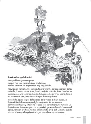 Los desechos, ¡qué desastre!
Otro problema grave es que en
nuestra vida y en nuestro trabajo producimos
muchos desechos. La mayoría son muy perjudiciales.
Algunos son naturales. Por ejemplo, los excrementos de las personas y de los
animales, las cáscaras de frutas, las tripas de los animales. Estos desechos se
descomponen y la tierra los absorbe. Incluso pueden servir de abono. Pero si
no se manejan bien, contaminan el agua, la tierra y el aire.
Cuando las aguas negras de las casas, de la vereda o de un pueblo, se
botan al río sin hacerles antes algún tratamiento, los excrementos
contaminan el agua y ésta ya no se debe usar para el consumo humano. Las
bacterias que tiene esta agua pueden producir graves enfermedades como el
cólera. También producen muchas enfermedades en la piel. Lo mismo sucede
cuando echamos a la quebrada el agua que sale de una marranera.

                                                                            Unidad 7 - Guía 1   13
 