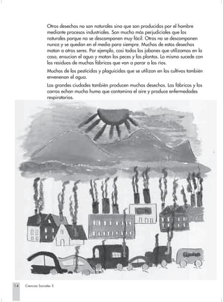 Otros desechos no son naturales sino que son producidos por el hombre
                   mediante procesos industriales. Son mucho más perjudiciales que los
                   naturales porque no se descomponen muy fácil. Otros no se descomponen
                   nunca y se quedan en el medio para siempre. Muchos de estos desechos
                   matan a otros seres. Por ejemplo, casi todos los jabones que utilizamos en la
                   casa, ensucian el agua y matan los peces y las plantas. Lo mismo sucede con
                   los residuos de muchas fábricas que van a parar a los ríos.
                   Muchos de los pesticidas y plaguicidas que se utilizan en los cultivos también
                   envenenan el agua.
                   Las grandes ciudades también producen muchos desechos. Las fábricas y los
                   carros echan mucho humo que contamina el aire y produce enfermedades
                   respiratorias.




14   Ciencias Sociales 3
 