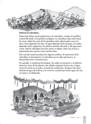 Entonces la naturaleza...
Todos estos daños que le producimos a la naturaleza, rompen el equilibrio
natural del medio o el equilibrio ecológico. La naturaleza sabe cómo hacer
las cosas. Todas las cosas de la naturaleza están relacionadas unas con
otras. Unas dependen de otras. El agua depende de los bosques, los suelos
dependen de la vegetación, las plantas necesitan del suelo y del agua para
crecer. Toda la naturaleza funciona como un relojito. Todo muy preciso y
organizado para que las cosas marchen bien.
Pero cuando nosotros producimos algunos cambios, el mecanismo de la
naturaleza se desorganiza, la naturaleza ya no sabe qué hacer y se
descontrola como si estuviera loca.
Por ejemplo, si tumbamos los bosques, los suelos se erosionan y se deslizan.
Antes las raíces de las plantas y los árboles sostenían la tierra en su lugar.
Como las raíces ya no están, se producen avalanchas. Tampoco hay quien
absorba el agua de la lluvia y en invierno, cuando hay mucha agua, los ríos
se crecen y se desbordan.




                                                              Unidad 7 - Guía 1   15
 
