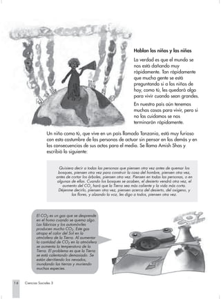 Hablan los niños y las niñas
                                                                         La verdad es que el mundo se
                                                                         nos está dañando muy
                                                                         rápidamente. Tan rápidamente
                                                                         que mucha gente se está
                                                                         preguntando si a los niños de
                                                                         hoy, como tú, les quedará algo
                                                                         para vivir cuando sean grandes.
                                                                         En nuestro país aún tenemos
                                                                         muchas cosas para vivir, pero si
                                                                         no las cuidamos se nos
                                                                         terminarán rápidamente.

                   Un niño como tú, que vive en un país llamado Tanzania, está muy furioso
                   con esta costumbre de las personas de actuar sin pensar en los demás y en
                   las consecuencias de sus actos para el medio. Se llama Amish Shas y
                   escribió lo siguiente:


                            Quisiera decir a todas las personas que piensen otra vez antes de quemar los
                            bosques, piensen otra vez para construir la casa del hombre, piensen otra vez,
                           antes de cortar los árboles, piensen otra vez. Piensen en todas las personas, o en
                           algunas de ellas. Cuando los bosques se acaben, el desierto vendrá otra vez, el
                               aumento del CO2 hará que la Tierra sea más caliente y la vida más corta.
                            Déjenme decirlo, piensen otra vez, piensen acerca del desierto, del oxígeno, y
                                    las flores, y alzando la voz, les digo a todos, piensen otra vez.




            El CO2 es un gas que se desprende
            en el humo cuando se quema algo.
            Las fábricas y los automóviles
            producen mucho CO2. Este gas
            atrapa el calor del Sol en la
            atmósfera de la Tierra. Al aumentar
            la cantidad de CO2 en la atmósfera
            se aumenta la temperatura de la
            Tierra. El problema es que la Tierra
            se está calentando demasiado. Se
            están derritiendo los nevados,
            inundando las tierras y muriendo
            muchas especies.


16   Ciencias Sociales 3
 