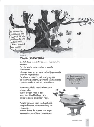 En Tanzania hay
también una niña
muy triste con este
 problema. La niña
 se llama Aditi
 Charda y escribió
 este poema:



            Lectura
            ECHA UN ÚLTIMO VISTAZO
            Siéntate bajo un árbol y deja que la quietud te
            envuelva.
            Permite que la liana acaricie tu cabello
            suavemente,
            mientras observas los rayos del sol jugueteando
            sobre las hojas caídas.
                                                               ¡¡¡ Seguro que cuando
            Escucha con atención y oirás el gorgoteo          grande va a ser poeta!!!!
            de un arroyo cercano, que habla con los monos         Escribe tú también
            que están en las ramas sobre tu cabeza.              un poema al futuro
                                                                     de la Tierra.

            Mira con cuidado y verás el verdor de los
            jóvenes tallos
            que se dirigen hacia el Sol;
            verás también el brillante rocío
            en las florecillas amarillas y rojas.

            Mira largamente y con mucha atención,
            porque desearás poder recordar y describir esto
            a tus nietos
            cuando dentro de muchos años regreses
            y encuentres tan sólo un desierto desnudo.


                                                                     Unidad 7 - Guía 1    17
 