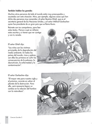También hablan los grandes
     Muchas otras personas de todo el mundo están muy preocupadas y
     asustadas con esta situación. Mira, por ejemplo, algunas cosas que han
     dicho dos personas muy conocidas: el señor Boutros Ghali, que es el
     secretario general de las Naciones Unidas, y el señor Mikhail Gorbachev
     quien fue presidente de un gran país que se llama Rusia.
     Reúnete con tus compañeros, para leer
     estos textos. Piensa a qué se refieren
     estos escritos y si tienen que ver contigo
     y con tu vereda.



     El señor Ghali dijo:
     “Los niños son las víctimas
     principales de la degradación del
     medio ambiente. En todos los
     países del mundo, ricos y pobres,
     son ellos los primeros en sufrir las
     consecuencias de la pobreza, la
     desnutrición, la enfermedad y la
     contaminación”.




     El señor Gorbachev dijo:
     “El mayor reto para nuestro siglo y
     el próximo, consiste en salvar al
     planeta de la destrucción. Para
     ello, será necesario lograr un
     cambio en la relación del hombre
     con la naturaleza”.




18     Ciencias Sociales 3
 