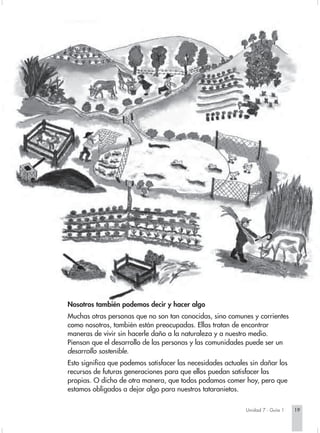 Nosotros también podemos decir y hacer algo
Muchas otras personas que no son tan conocidas, sino comunes y corrientes
como nosotros, también están preocupadas. Ellas tratan de encontrar
maneras de vivir sin hacerle daño a la naturaleza y a nuestro medio.
Piensan que el desarrollo de las personas y las comunidades puede ser un
desarrollo sostenible.
Esto significa que podemos satisfacer las necesidades actuales sin dañar los
recursos de futuras generaciones para que ellos puedan satisfacer las
propias. O dicho de otra manera, que todos podamos comer hoy, pero que
estamos obligados a dejar algo para nuestros tataranietos.

                                                             Unidad 7 - Guía 1   19
 